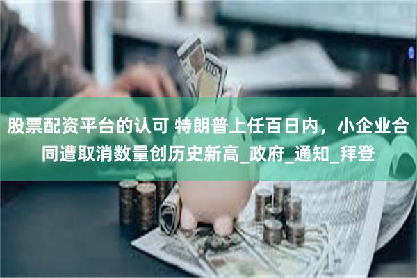 股票配资平台的认可 特朗普上任百日内，小企业合同遭取消数量创历史新高_政府_通知_拜登