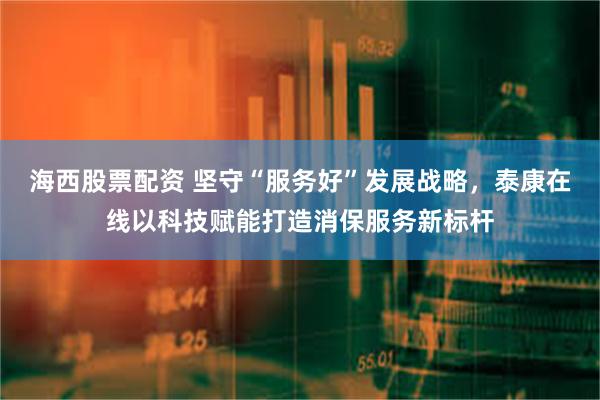 海西股票配资 坚守“服务好”发展战略，泰康在线以科技赋能打造消保服务新标杆
