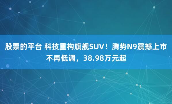 股票的平台 科技重构旗舰SUV！腾势N9震撼上市不再低调，38.98万元起