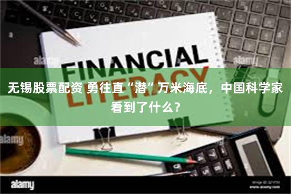 无锡股票配资 勇往直“潜”万米海底，中国科学家看到了什么？