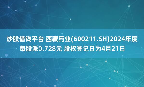 炒股借钱平台 西藏药业(600211.SH)2024年度每股派0.728元 股权登记日为4月21日