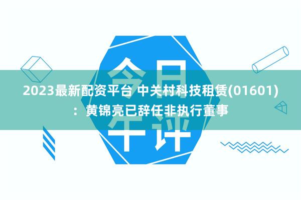 2023最新配资平台 中关村科技租赁(01601)：黄锦亮已辞任非执行董事