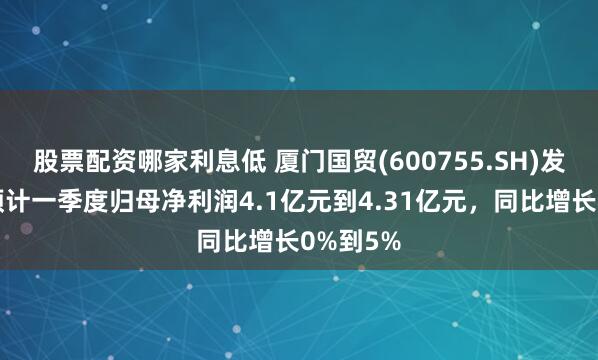 股票配资哪家利息低 厦门国贸(600755.SH)发预增，预计一季度归母净利润4.1亿元到4.31亿元，同比增长0%到5%
