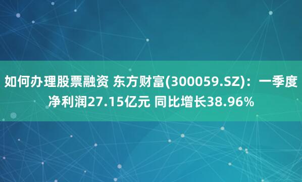 如何办理股票融资 东方财富(300059.SZ)：一季度净利润27.15亿元 同比增长38.96%