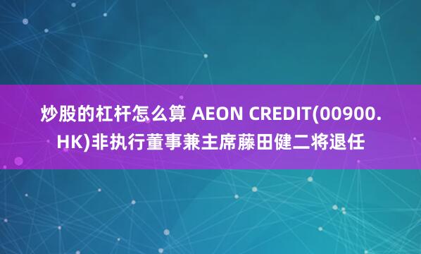 炒股的杠杆怎么算 AEON CREDIT(00900.HK)非执行董事兼主席藤田健二将退任