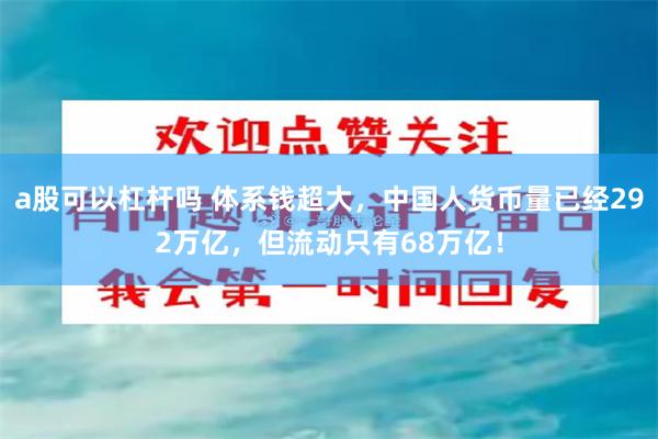 a股可以杠杆吗 体系钱超大，中国人货币量已经292万亿，但流动只有68万亿！