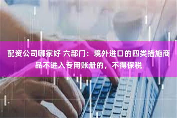 配资公司哪家好 六部门：境外进口的四类措施商品不进入专用账册的，不得保税