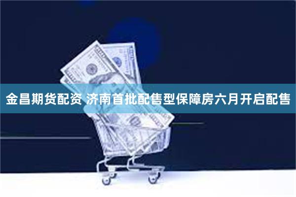 金昌期货配资 济南首批配售型保障房六月开启配售