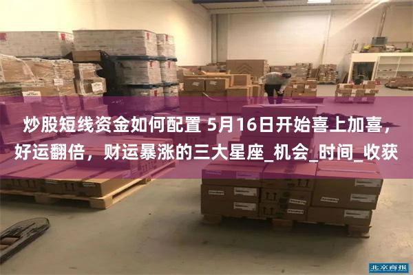 炒股短线资金如何配置 5月16日开始喜上加喜，好运翻倍，财运暴涨的三大星座_机会_时间_收获