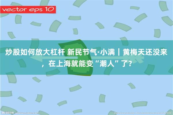 炒股如何放大杠杆 新民节气·小满｜黄梅天还没来，在上海就能变“潮人”了？