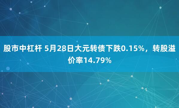 股市中杠杆 5月28日大元转债下跌0.15%，转股溢价率14.79%
