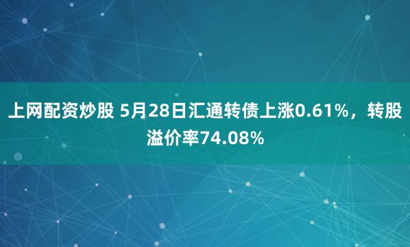 上网配资炒股 5月28日汇通转债上涨0.61%，转股溢价率74.08%