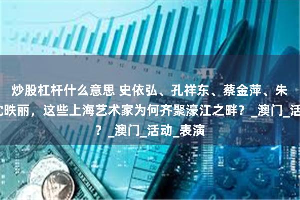 炒股杠杆什么意思 史依弘、孔祥东、蔡金萍、朱洁静、沈昳丽，这些上海艺术家为何齐聚濠江之畔？_澳门_活动_表演