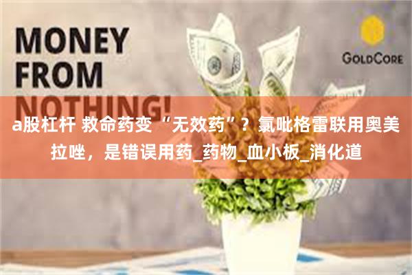 a股杠杆 救命药变 “无效药”？氯吡格雷联用奥美拉唑，是错误用药_药物_血小板_消化道
