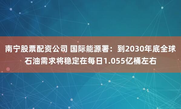 南宁股票配资公司 国际能源署：到2030年底全球石油需求将稳定在每日1.055亿桶左右