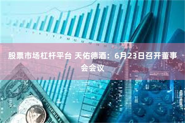 股票市场杠杆平台 天佑德酒：6月23日召开董事会会议