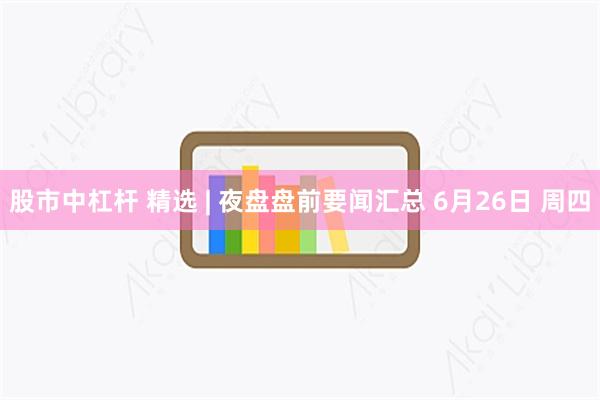 股市中杠杆 精选 | 夜盘盘前要闻汇总 6月26日 周四