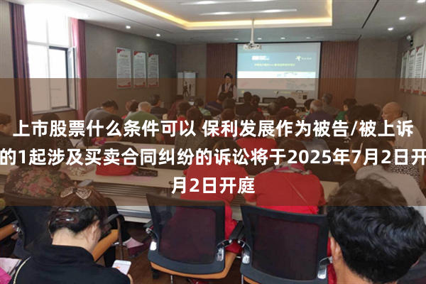 上市股票什么条件可以 保利发展作为被告/被上诉人的1起涉及买卖合同纠纷的诉讼将于2025年7月2日开庭