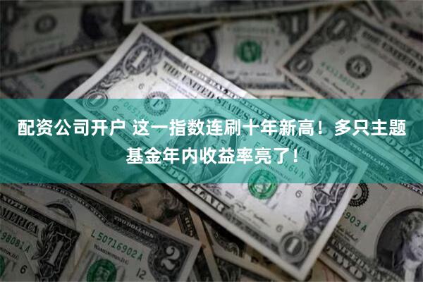 配资公司开户 这一指数连刷十年新高！多只主题基金年内收益率亮了！