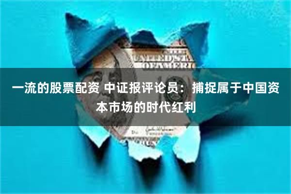 一流的股票配资 中证报评论员：捕捉属于中国资本市场的时代红利